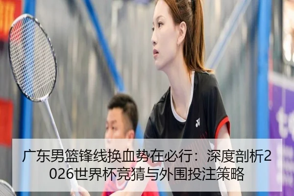 广东男篮锋线换血势在必行：深度剖析2026世界杯竞猜与外围投注策略