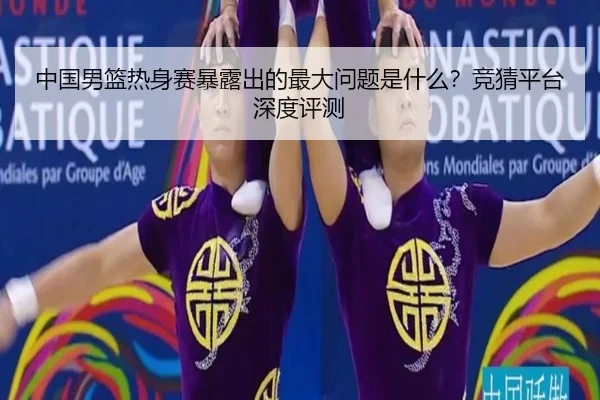 中国男篮热身赛暴露出的最大问题是什么？竞猜平台深度评测