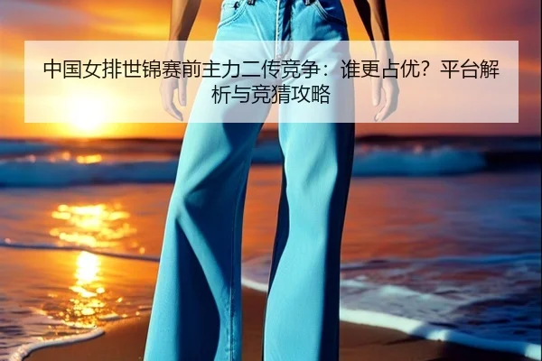 中国女排世锦赛前主力二传竞争：谁更占优？平台解析与竞猜攻略
